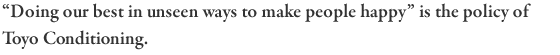 “Doing our best in unseen ways to make people happy” is the policy of Toyo Conditioning.